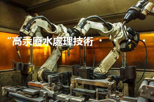 “高汞廢水處理技術，綠色環(huán)保新篇章”